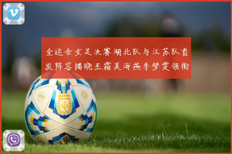全运会女足决赛湖北队与江苏队首发阵容揭晓王霜吴海燕李梦雯领衔出战