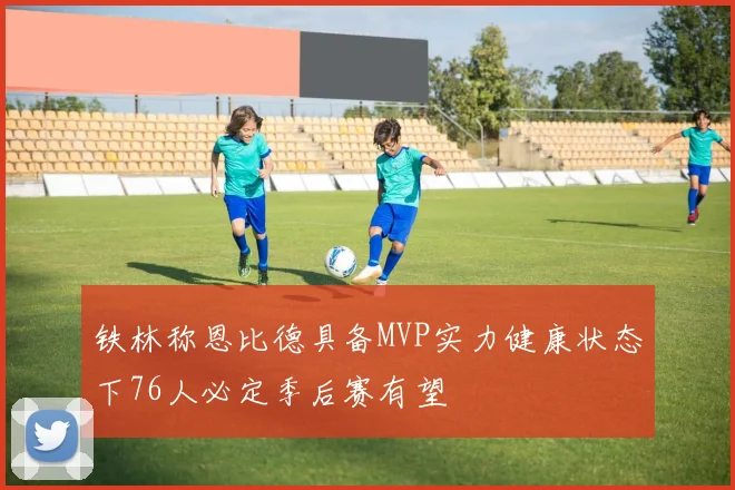铁林称恩比德具备MVP实力健康状态下76人必定季后赛有望