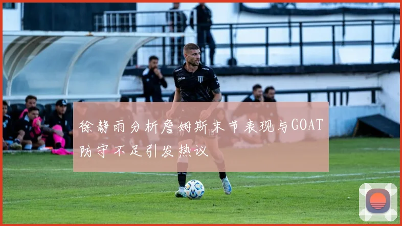 徐静雨分析詹姆斯末节表现与GOAT防守不足引发热议