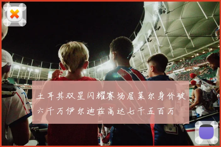 土耳其双星闪耀赛场居莱尔身价破六千万伊尔迪兹高达七千五百万