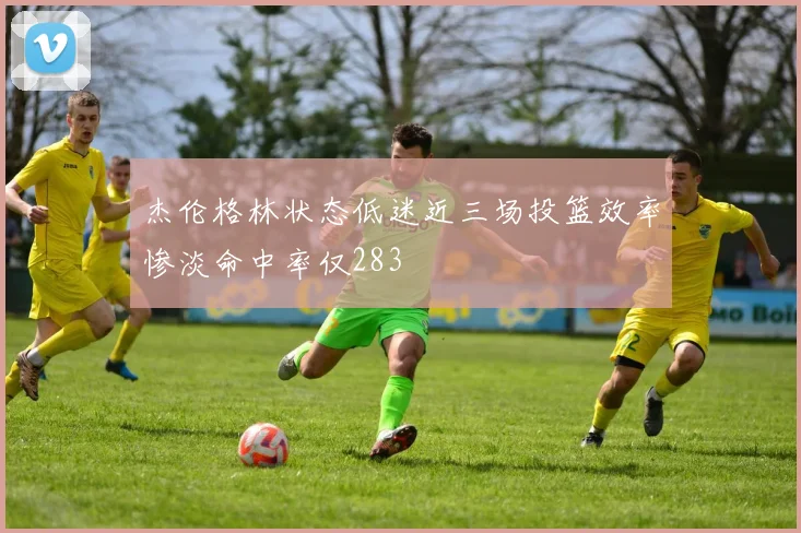 杰伦格林状态低迷近三场投篮效率惨淡命中率仅283