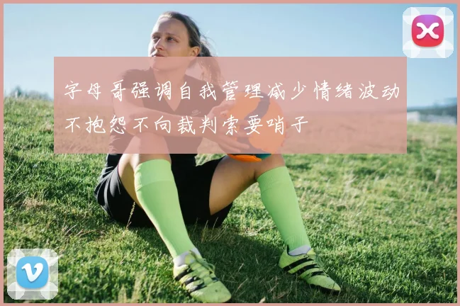 字母哥强调自我管理减少情绪波动不抱怨不向裁判索要哨子