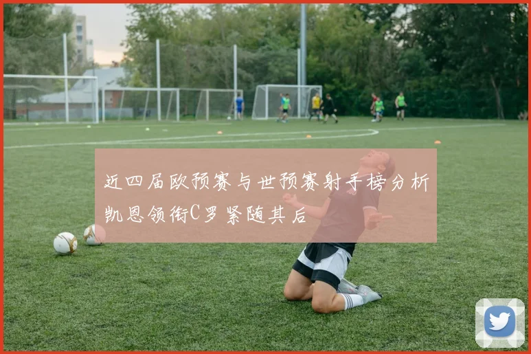 近四届欧预赛与世预赛射手榜分析凯恩领衔C罗紧随其后