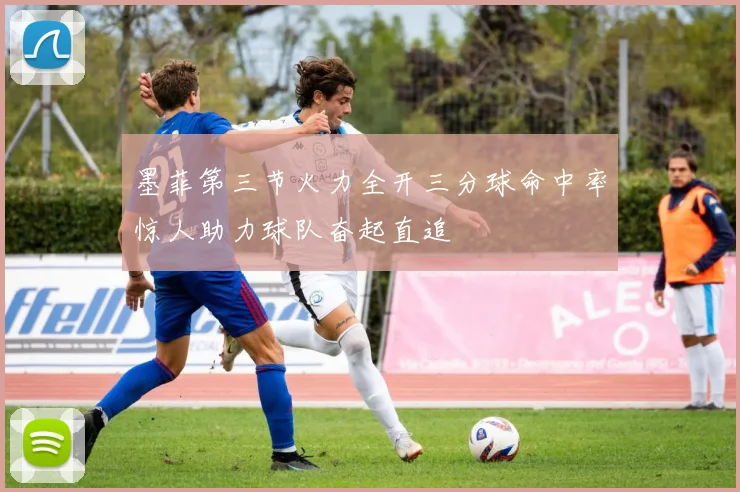 墨菲第三节火力全开三分球命中率惊人助力球队奋起直追