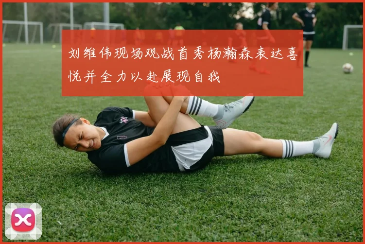刘维伟现场观战首秀杨瀚森表达喜悦并全力以赴展现自我