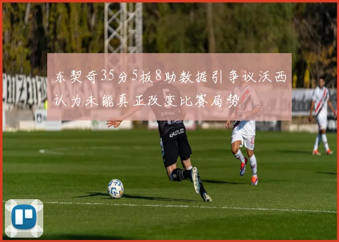 东契奇35分5板8助数据引争议沃西认为未能真正改变比赛局势