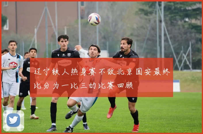 辽宁铁人热身赛不敌北京国安最终比分为一比三的比赛回顾