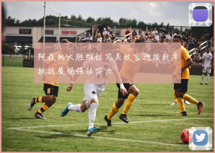 阿森纳大胜维拉完美收官迎接新年挑战展现强劲实力