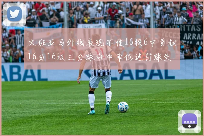 文班亚马外线表现不佳16投6中贡献16分16板三分球命中率低迷罚球失准影响球队表现