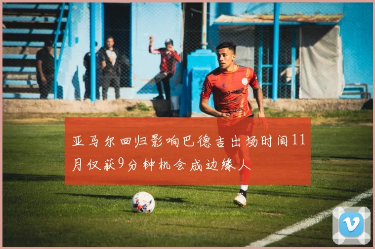 亚马尔回归影响巴德吉出场时间11月仅获9分钟机会成边缘人