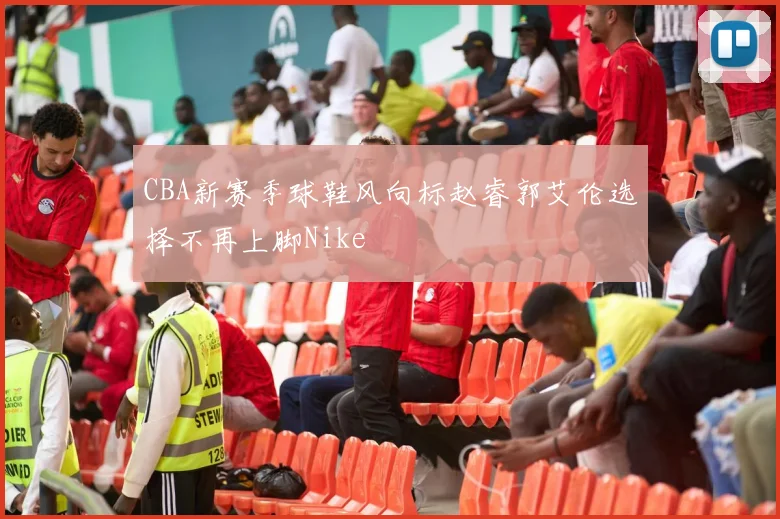 CBA新赛季球鞋风向标赵睿郭艾伦选择不再上脚Nike
