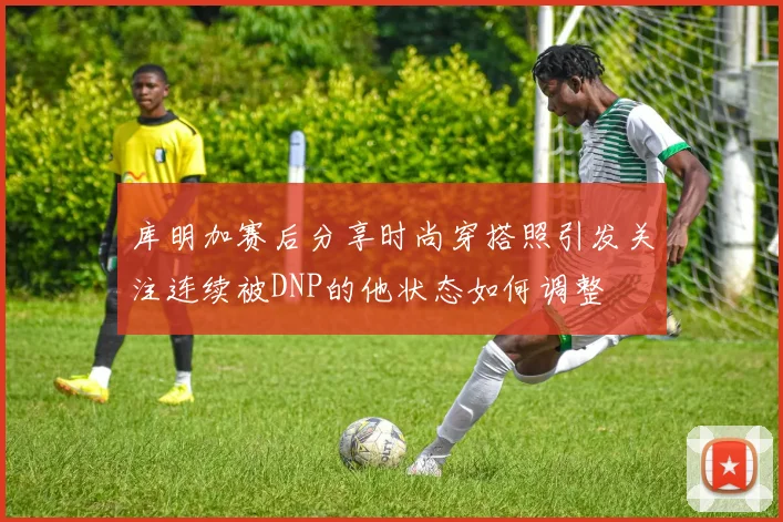 库明加赛后分享时尚穿搭照引发关注连续被DNP的他状态如何调整