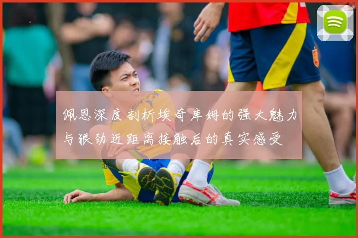 佩恩深度剖析埃奇库姆的强大魅力与狠劲近距离接触后的真实感受