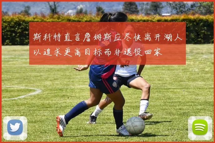 斯科特直言詹姆斯应尽快离开湖人以追求更高目标而非退役回家