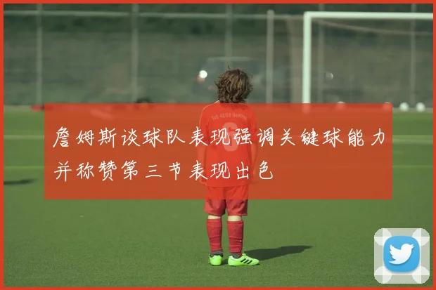 詹姆斯谈球队表现强调关键球能力并称赞第三节表现出色