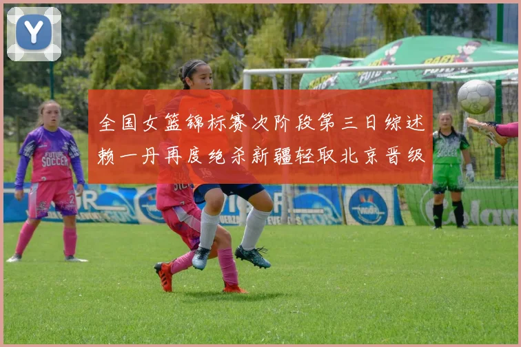 全国女篮锦标赛次阶段第三日综述赖一丹再度绝杀新疆轻取北京晋级在望