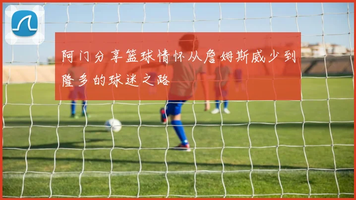 阿门分享篮球情怀从詹姆斯威少到隆多的球迷之路