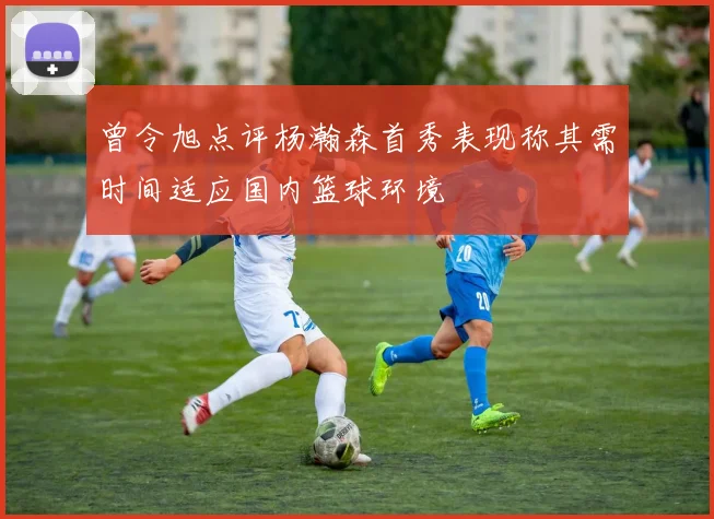曾令旭点评杨瀚森首秀表现称其需时间适应国内篮球环境