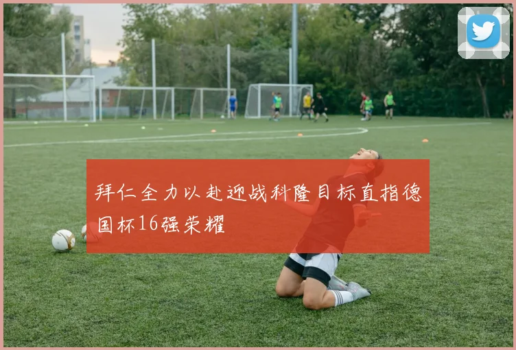 拜仁全力以赴迎战科隆目标直指德国杯16强荣耀