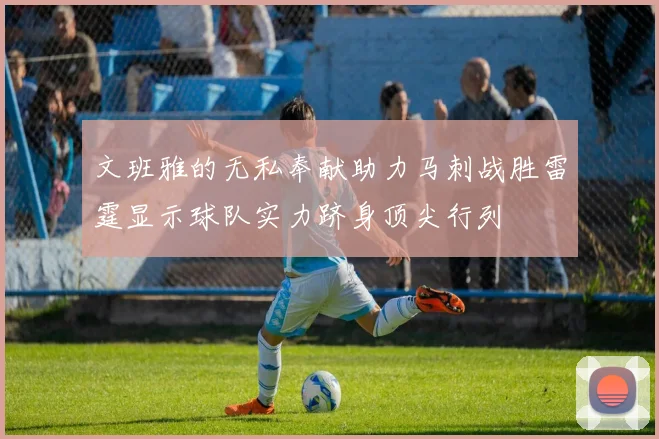 文班雅的无私奉献助力马刺战胜雷霆显示球队实力跻身顶尖行列
