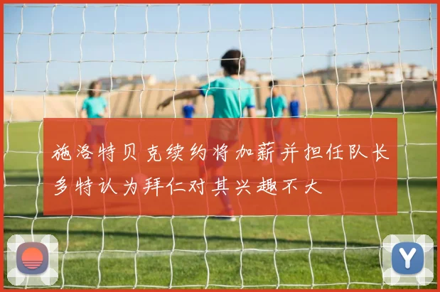 施洛特贝克续约将加薪并担任队长多特认为拜仁对其兴趣不大