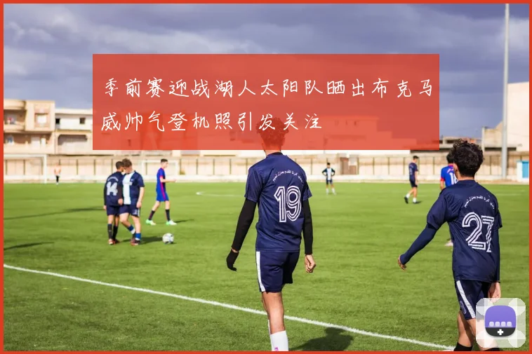 季前赛迎战湖人太阳队晒出布克马威帅气登机照引发关注