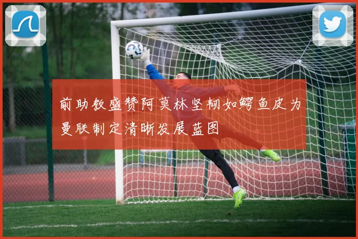 前助教盛赞阿莫林坚韧如鳄鱼皮为曼联制定清晰发展蓝图