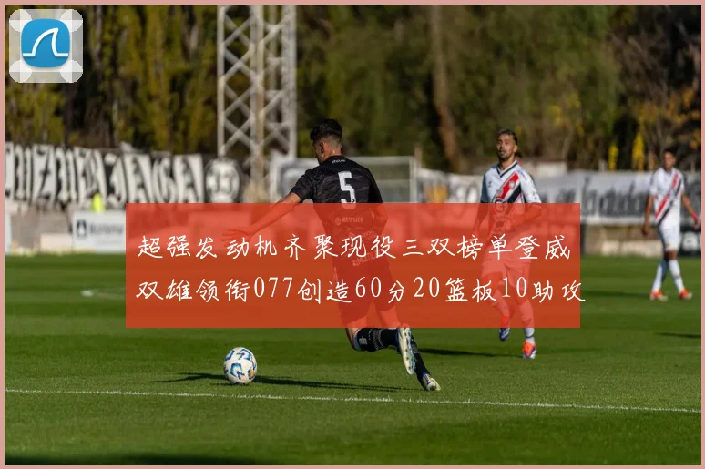 超强发动机齐聚现役三双榜单登威双雄领衔077创造60分20篮板10助攻奇迹