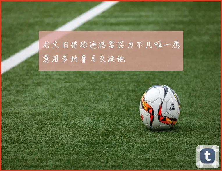 尤文旧将称迪格雷实力不凡唯一愿意用多纳鲁马交换他