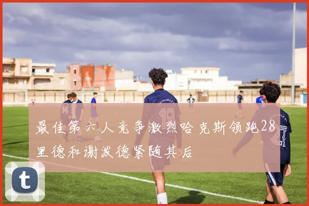 最佳第六人竞争激烈哈克斯领跑28里德和谢泼德紧随其后