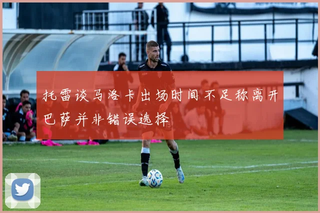 托雷谈马洛卡出场时间不足称离开巴萨并非错误选择