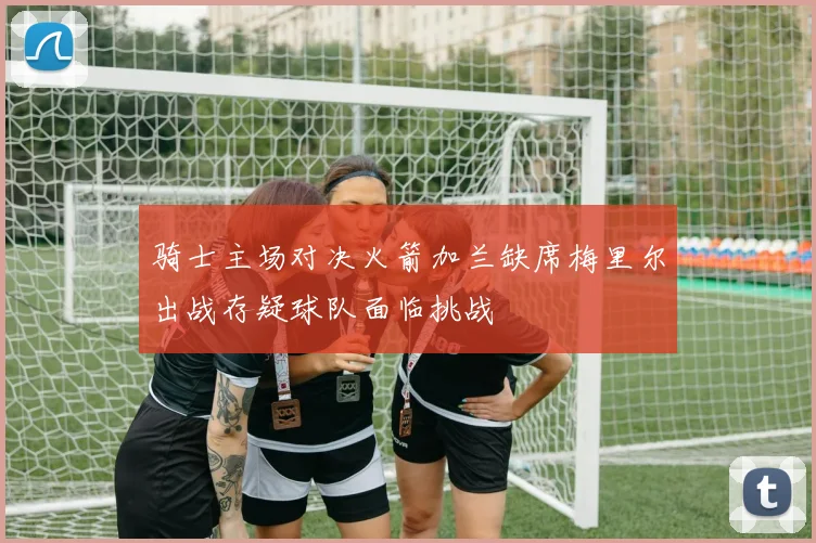 骑士主场对决火箭加兰缺席梅里尔出战存疑球队面临挑战
