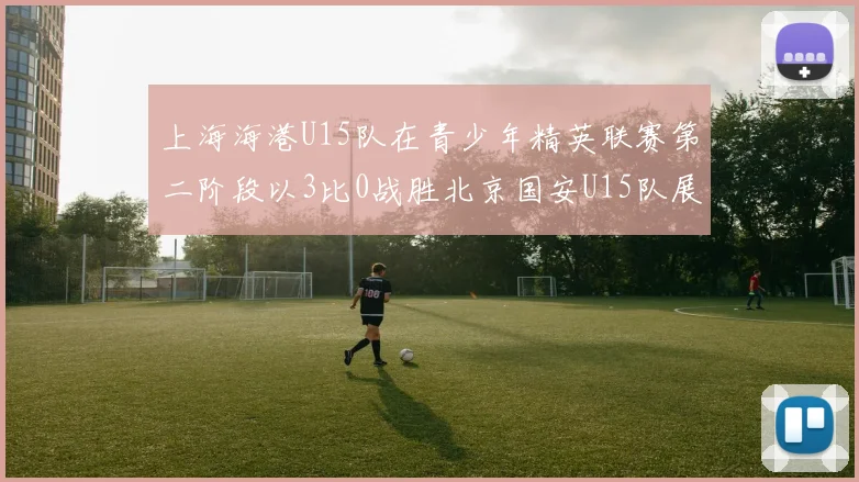 上海海港U15队在青少年精英联赛第二阶段以3比0战胜北京国安U15队展现强劲实力