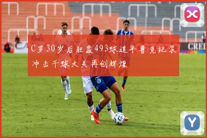 C罗30岁后狂轰493球追平鲁克纪录冲击千球大关再创辉煌