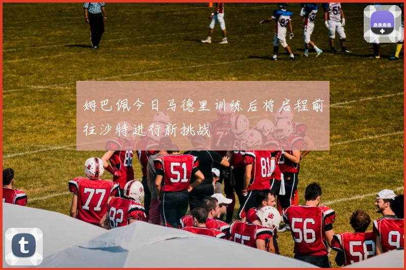 姆巴佩今日马德里训练后将启程前往沙特进行新挑战