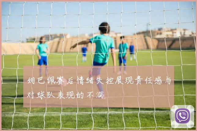 姆巴佩赛后情绪失控展现责任感与对球队表现的不满