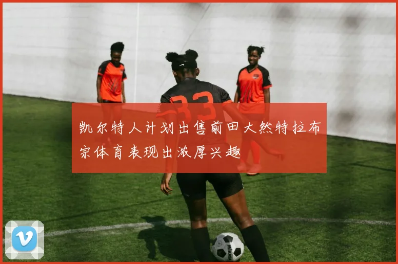 凯尔特人计划出售前田大然特拉布宗体育表现出浓厚兴趣