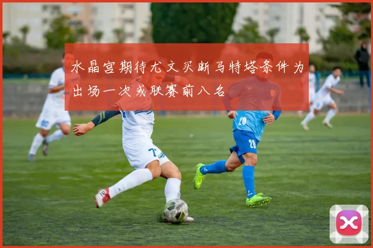水晶宫期待尤文买断马特塔条件为出场一次或联赛前八名