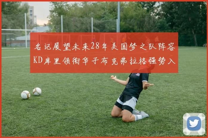 名记展望未来28年美国梦之队阵容KD库里领衔华子布克弗拉格强势入选